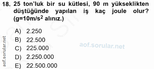 18. soru: 25 ton'luk bir su kütlesi, 90 m yükseklikten düştüğünde yapılan IŞ kaç joule olur? (g=10m/s2 alınız.) A) 2.250 B) 22.…