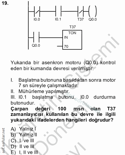 19. soru: 10.1 QO.0 T37 TON IN Q0.0 70 Yukarıda bir asenkron motoru (Q0.0) kontrol eden bir kumanda devresi verilmiştir. I. Baş…