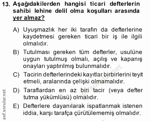 13. soru: Aşağıdakilerden hangisi ticari defterlerin sahibi lehine delil olma koşulları arasında yer almaz? A) Uyuşmazlık her i…