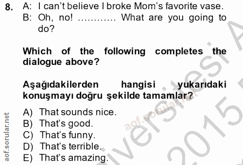 8. soru: A: I can't believe I broke Mom's favorite vase. B: Oh, no! .. What are you going to do? Which of the following comple…