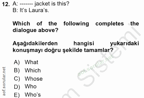 12. soru: A: -- jacket is this? B: It's Laura's. Which of the following completes the dialogue above? Aşağıdakilerden hangisi y…